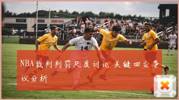 NBA裁判判罚尺度讨论 关键回合争议分析