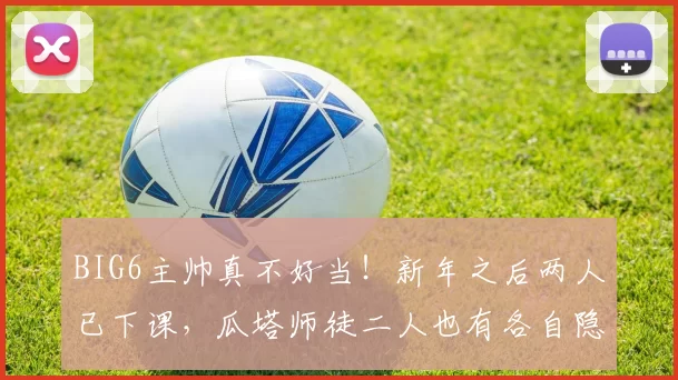 BIG6主帅真不好当！新年之后两人已下课，瓜塔师徒二人也有各自隐忧
