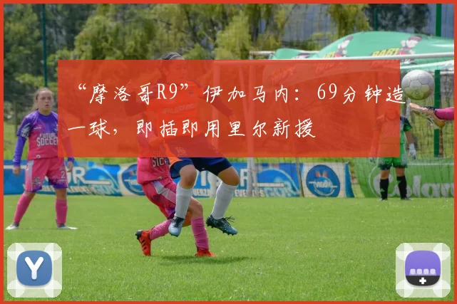 “摩洛哥R9”伊加马内：69分钟造一球，即插即用里尔新援