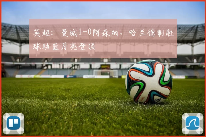 英超：曼城1-0阿森纳，哈兰德制胜球助蓝月亮登顶