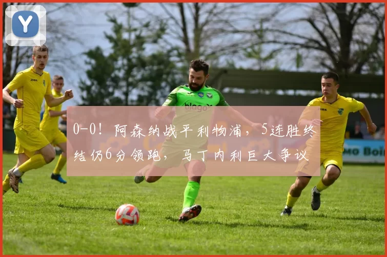 0-0！阿森纳战平利物浦，5连胜终结仍6分领跑，马丁内利巨大争议