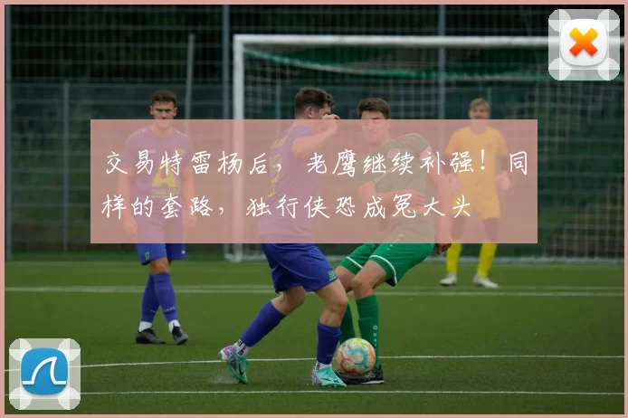 交易特雷杨后，老鹰继续补强！同样的套路，独行侠恐成冤大头