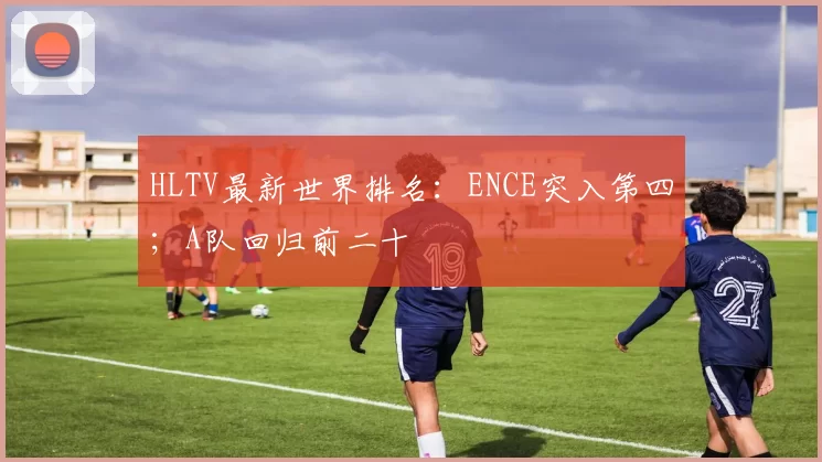 HLTV最新世界排名：ENCE突入第四；A队回归前二十