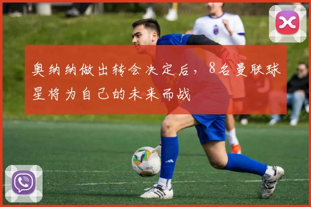 奥纳纳做出转会决定后，8名曼联球星将为自己的未来而战