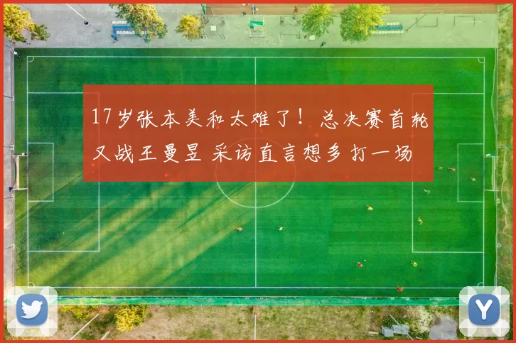 17岁张本美和太难了！总决赛首轮又战王曼昱 采访直言想多打一场