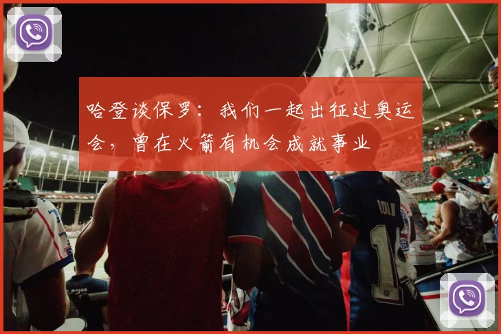 哈登谈保罗：我们一起出征过奥运会，曾在火箭有机会成就事业