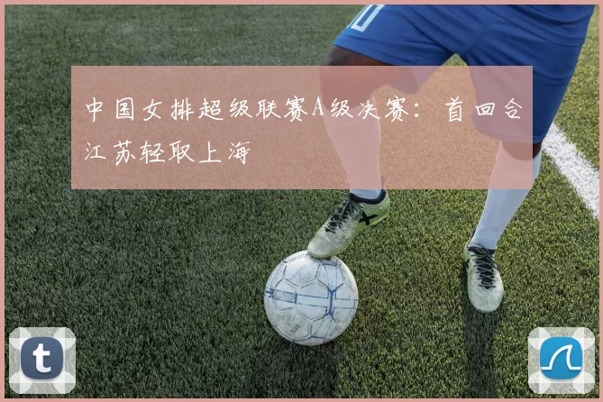 中国女排超级联赛A级决赛：首回合江苏轻取上海