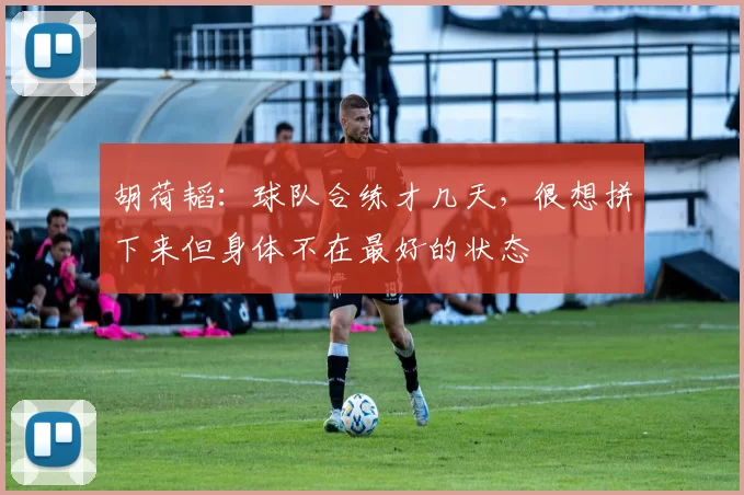 胡荷韬：球队合练才几天，很想拼下来但身体不在最好的状态