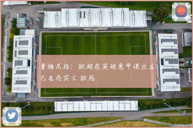 鲁梅尼格：欧超在英超意甲退出后已名存实亡 欧冠