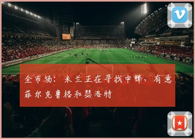 全市场：米兰正在寻找中锋，有意菲尔克鲁格和瑟洛特