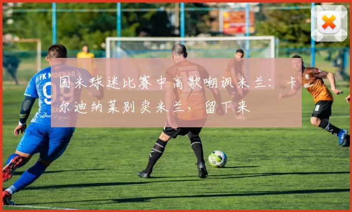 国米球迷比赛中高歌嘲讽米兰：卡尔迪纳莱别卖米兰，留下来