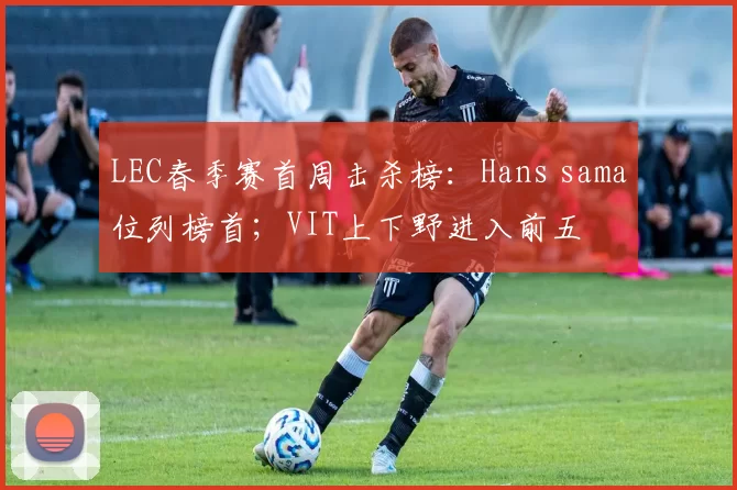 LEC春季赛首周击杀榜：Hans sama位列榜首；VIT上下野进入前五