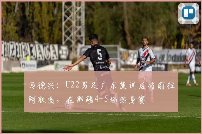 马德兴：U22男足广东集训后将前往阿联酋，在那踢4-5场热身赛
