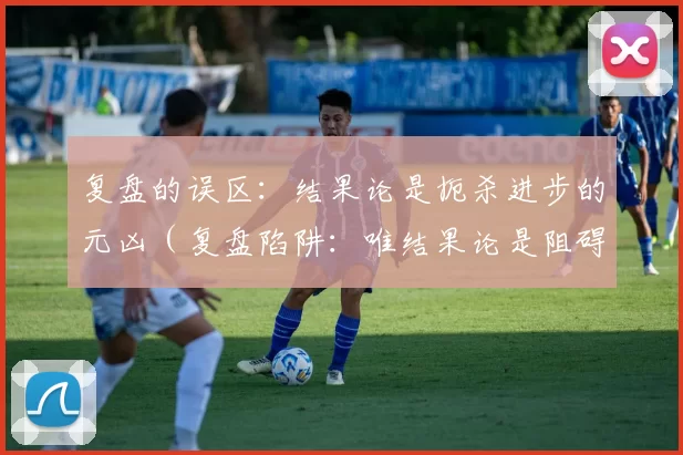 复盘的误区：结果论是扼杀进步的元凶（复盘陷阱：唯结果论是阻碍进步的罪魁祸首）