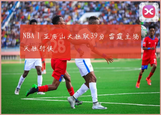 NBA｜亚历山大独取39分 雷霆主场灭独行侠