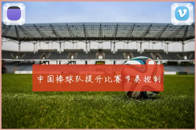 中国棒球队提升比赛节奏控制