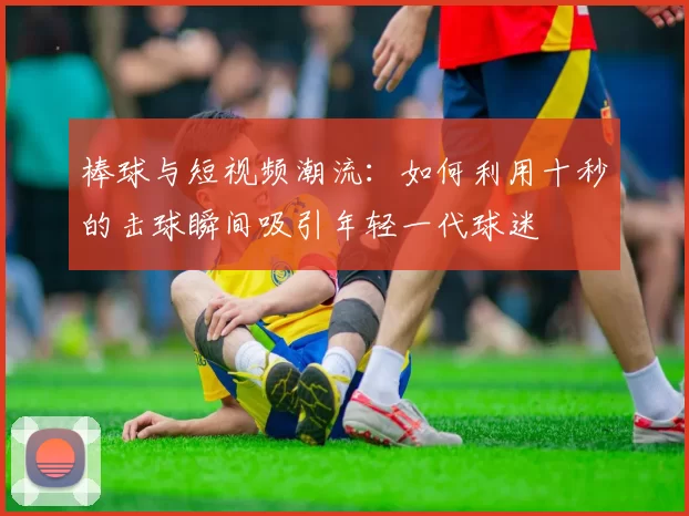 棒球与短视频潮流：如何利用十秒的击球瞬间吸引年轻一代球迷