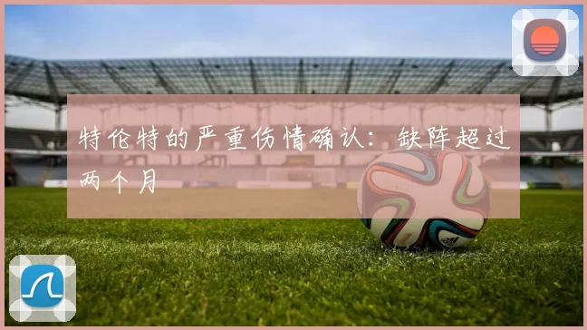 特伦特的严重伤情确认：缺阵超过两个月