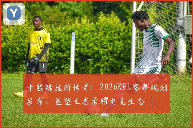 十载铸就新传奇：2026KPL赛事规划发布，重塑王者荣耀电竞生态 ｜ 王者荣耀赛事