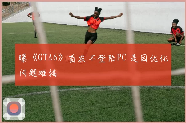 曝《GTA6》首发不登陆PC 是因优化问题难搞