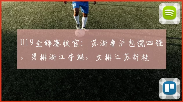 U19全锦赛收官：苏浙鲁沪包揽四强，男排浙江夺魁，女排江苏折桂
