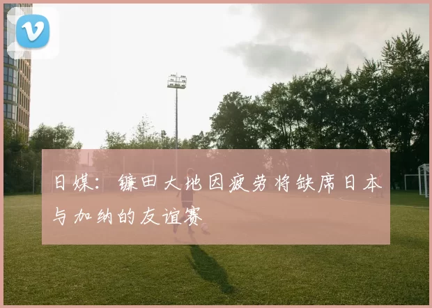 日媒：镰田大地因疲劳将缺席日本与加纳的友谊赛