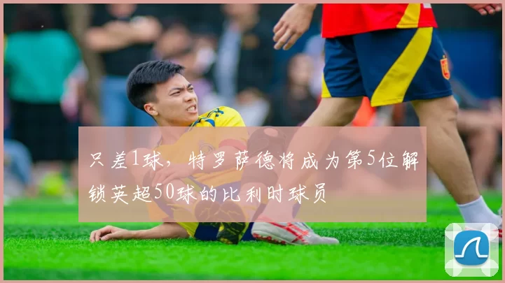 只差1球，特罗萨德将成为第5位解锁英超50球的比利时球员