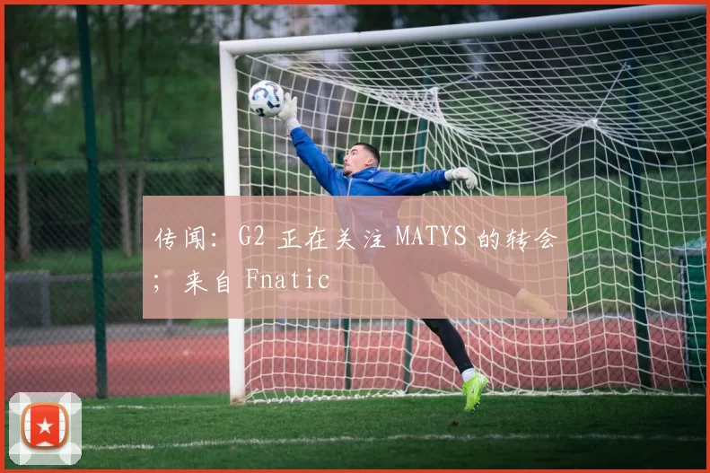 传闻：G2 正在关注 MATYS 的转会；来自 Fnatic