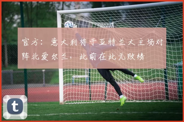 官方：意大利将于亚特兰大主场对阵北爱尔兰，此前在此无败绩