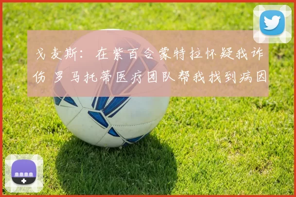 戈麦斯：在紫百合蒙特拉怀疑我诈伤 罗马托蒂医疗团队帮我找到病因