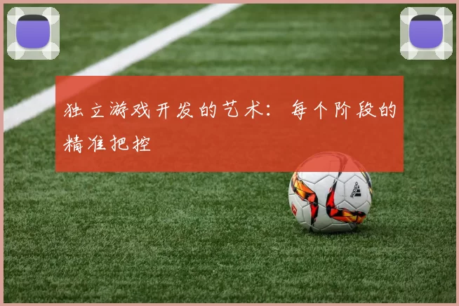 独立游戏开发的艺术：每个阶段的精准把控