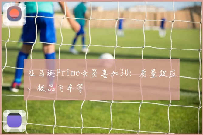 亚马逊Prime会员喜加30：质量效应、极品飞车等