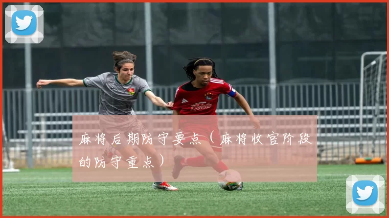 麻将后期防守要点（麻将收官阶段的防守重点）