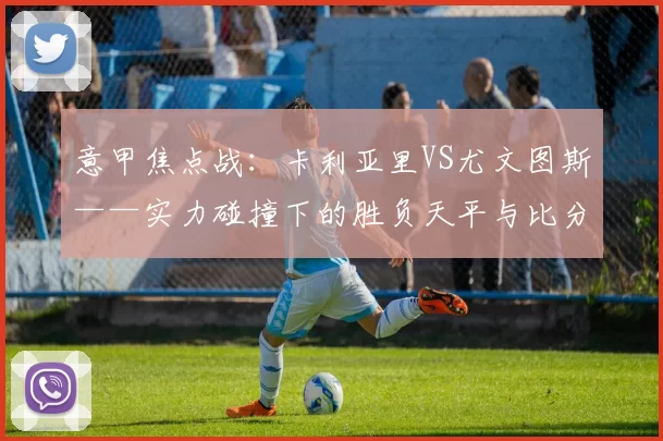 意甲焦点战：卡利亚里VS尤文图斯——实力碰撞下的胜负天平与比分推演