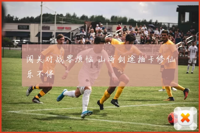 闯关对战零烦恼 山海剑途抽卡修仙乐不停