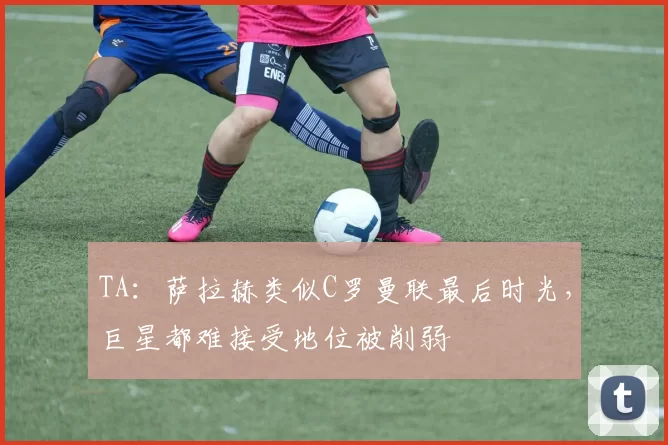 TA：萨拉赫类似C罗曼联最后时光，巨星都难接受地位被削弱