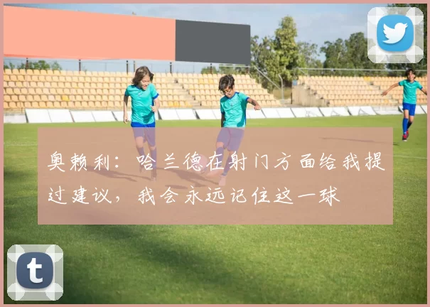奥赖利：哈兰德在射门方面给我提过建议，我会永远记住这一球