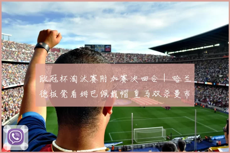 欧冠杯淘汰赛附加赛次回合｜ 哈兰德板凳看姆巴佩戴帽 皇马双杀曼市展卫冕雄心