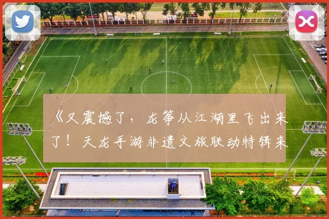 《又震撼了，龙筝从江湖里飞出来了！天龙手游非遗文旅联动特辑来袭》