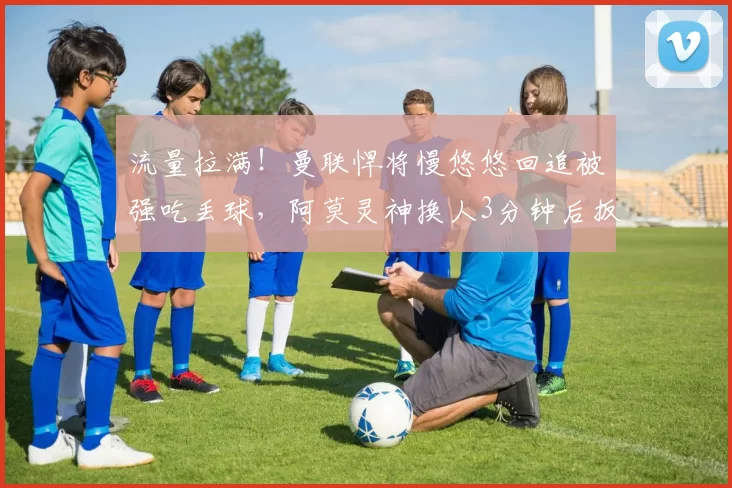 流量拉满！曼联悍将慢悠悠回追被强吃丢球，阿莫灵神换人3分钟后扳平