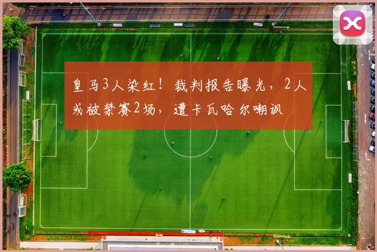 皇马3人染红！裁判报告曝光，2人或被禁赛2场，遭卡瓦哈尔嘲讽