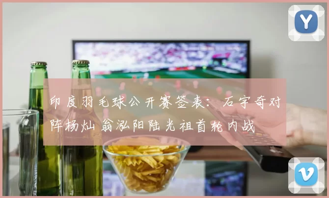 印度羽毛球公开赛签表：石宇奇对阵杨灿 翁泓阳陆光祖首轮内战