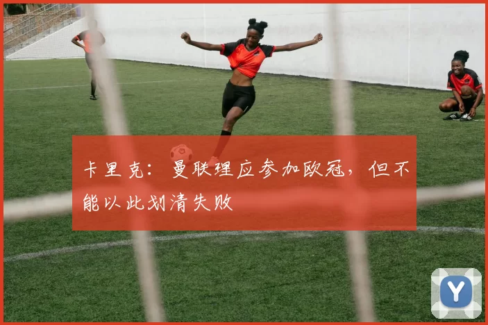 卡里克：曼联理应参加欧冠，但不能以此划清失败