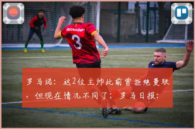 罗马诺：这2位主帅此前曾拒绝曼联，但现在情况不同了；罗马日报：即使索肖