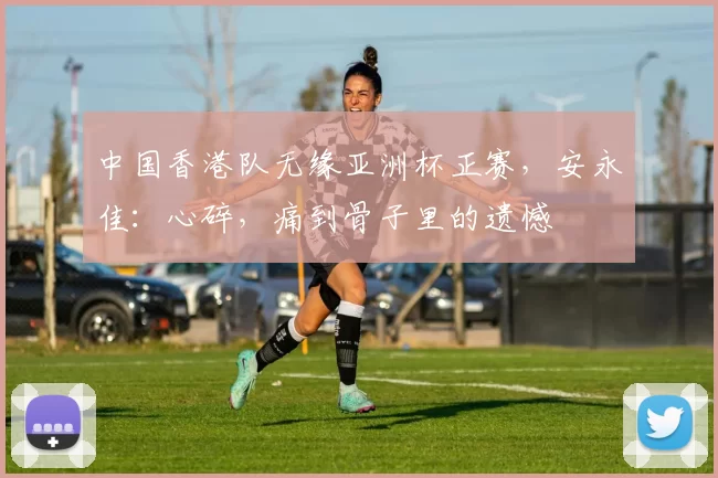 中国香港队无缘亚洲杯正赛，安永佳：心碎，痛到骨子里的遗憾