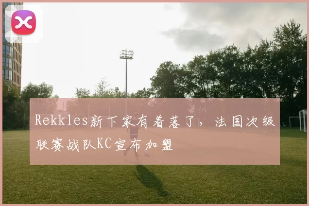 Rekkles新下家有着落了，法国次级联赛战队KC宣布加盟