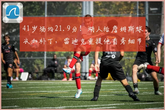 41岁场均21.9分！湖人给詹姆斯球衣加补丁，雷迪克重提他首秀细节