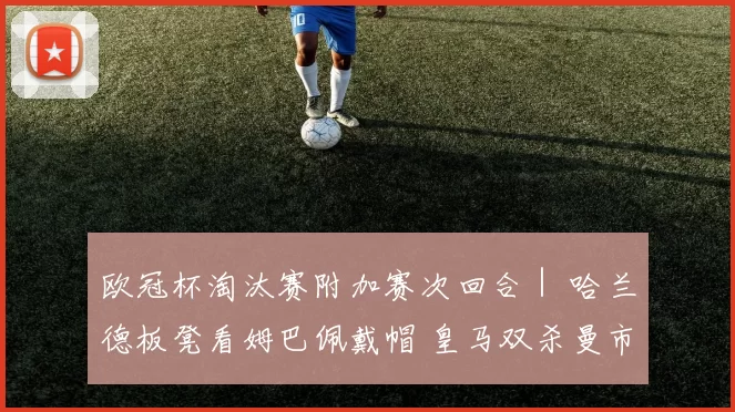 欧冠杯淘汰赛附加赛次回合｜ 哈兰德板凳看姆巴佩戴帽 皇马双杀曼市展卫冕雄心