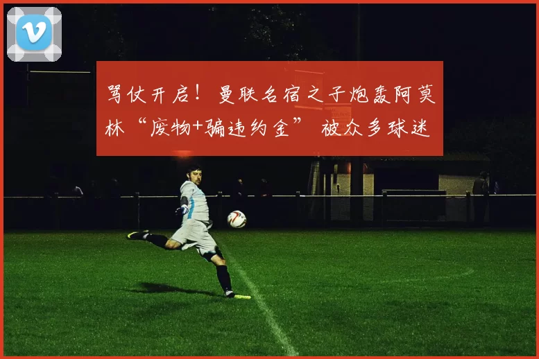 骂仗开启！曼联名宿之子炮轰阿莫林“废物+骗违约金” 被众多球迷回怼